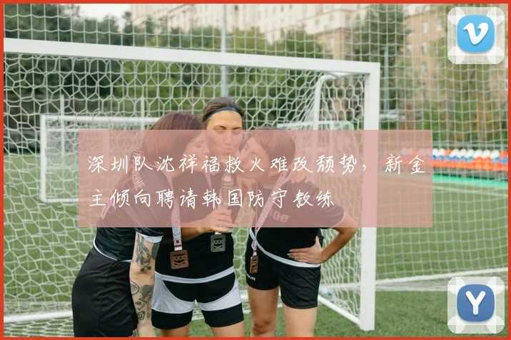 深圳队沈祥福救火难改颓势，新金主倾向聘请韩国防守教练