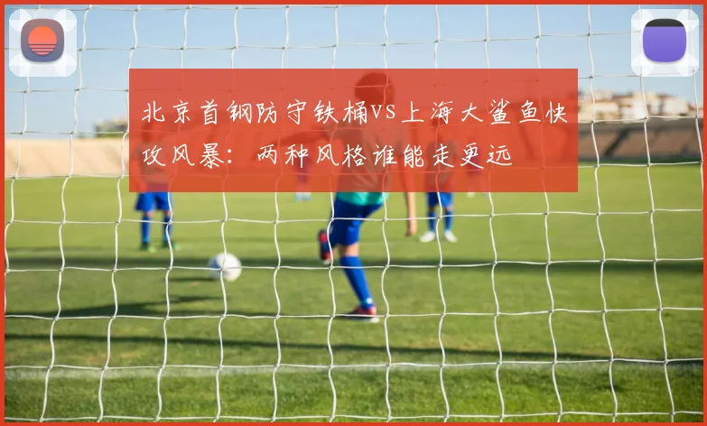 北京首钢防守铁桶vs上海大鲨鱼快攻风暴:两种风格谁能走更远