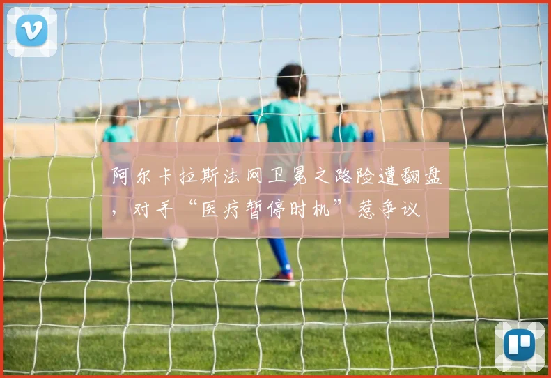 阿尔卡拉斯法网卫冕之路险遭翻盘，对手“医疗暂停时机”惹争议
