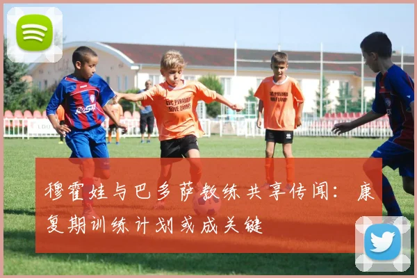 穆霍娃与巴多萨教练共享传闻:康复期训练计划或成关键