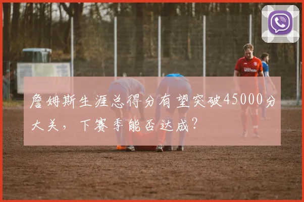 詹姆斯生涯总得分有望突破45000分大关,下赛季能否达成?